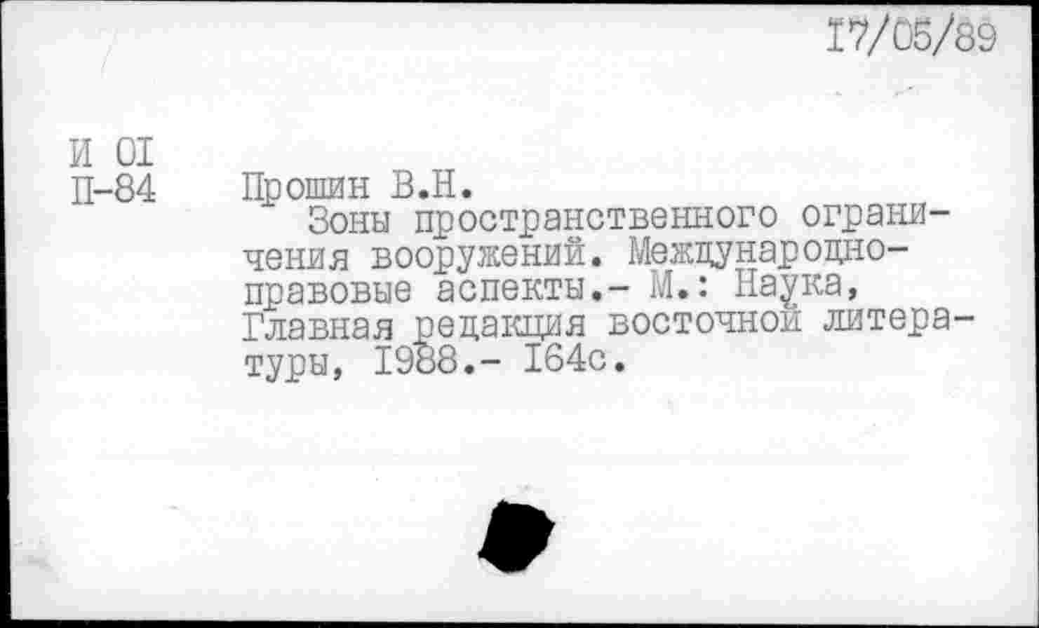 ﻿17/05/39
И 01
П-84 Прошин В.Н.
Зоны пространственного ограничения вооружений. Международноправовые аспекты.- М.: Наука, Главная редакция восточной литературы, 1988.- 164с.